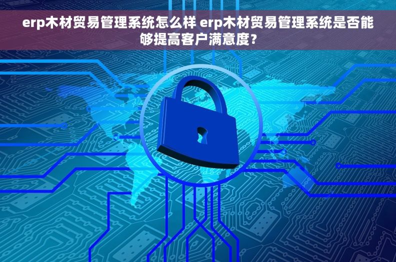 erp木材贸易管理系统怎么样 erp木材贸易管理系统是否能够提高客户满意度？