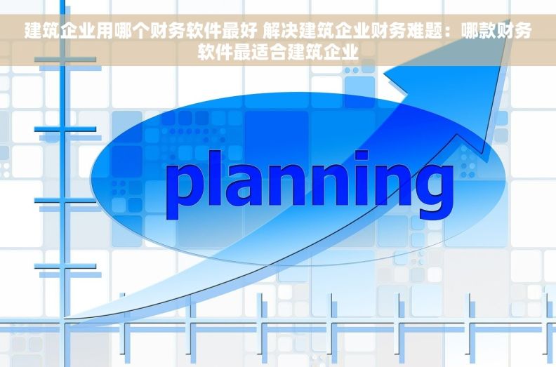 建筑企业用哪个财务软件最好 解决建筑企业财务难题：哪款财务软件最适合建筑企业