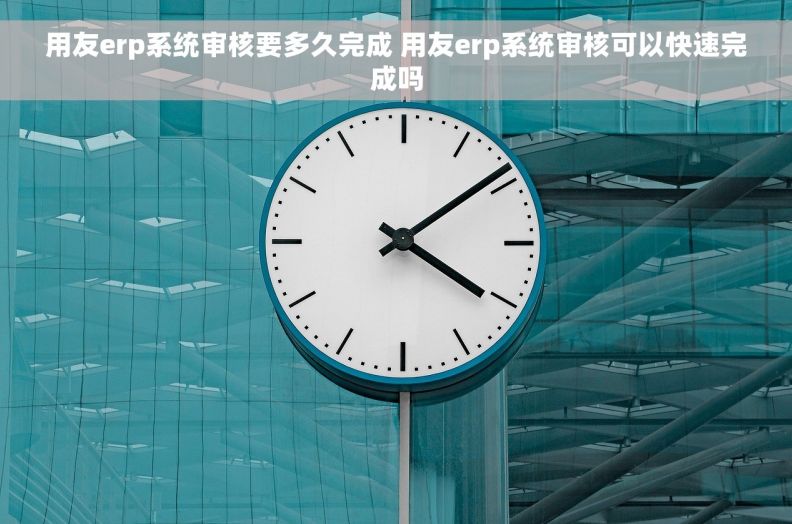 用友erp系统审核要多久完成 用友erp系统审核可以快速完成吗