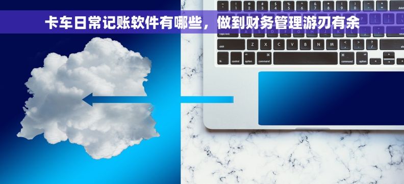 卡车日常记账软件有哪些，做到财务管理游刃有余
