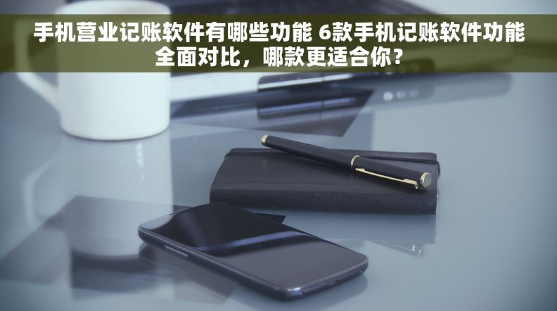 手机营业记账软件有哪些功能 6款手机记账软件功能全面对比，哪款更适合你？