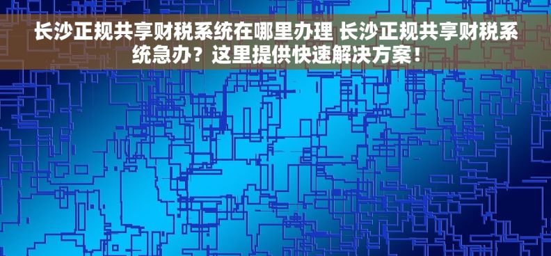 长沙正规共享财税系统在哪里办理 长沙正规共享财税系统急办？这里提供快速解决方案！