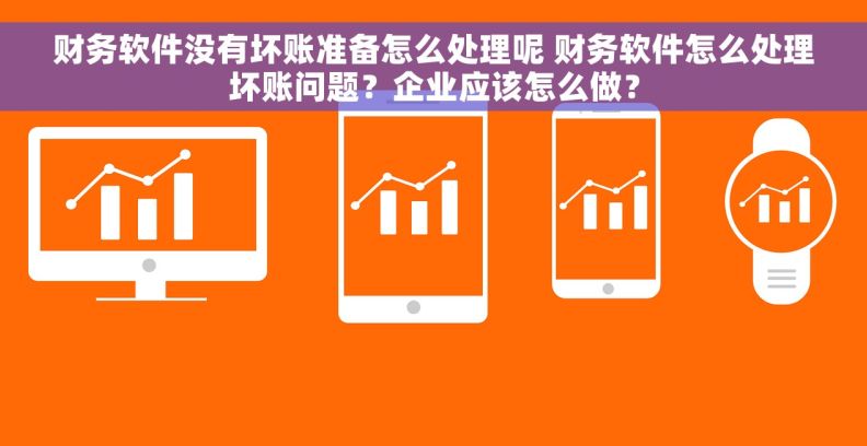 财务软件没有坏账准备怎么处理呢 财务软件怎么处理坏账问题？企业应该怎么做？