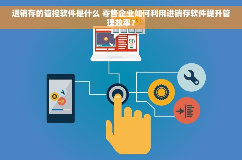 进销存的管控软件是什么 零售企业如何利用进销存软件提升管理效率？