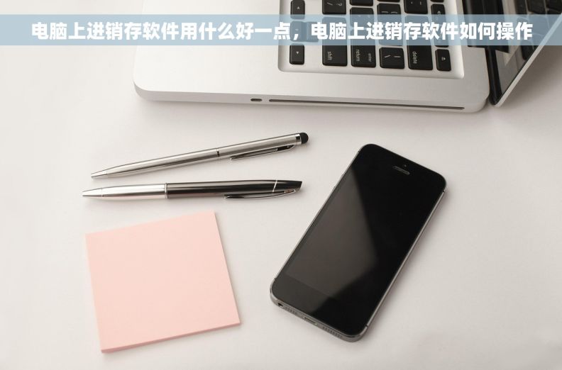 电脑上进销存软件用什么好一点，电脑上进销存软件如何操作