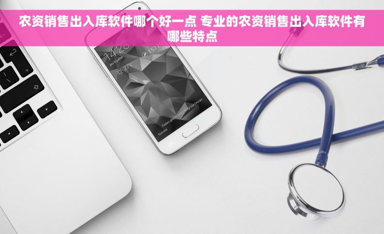 农资销售出入库软件哪个好一点 专业的农资销售出入库软件有哪些特点