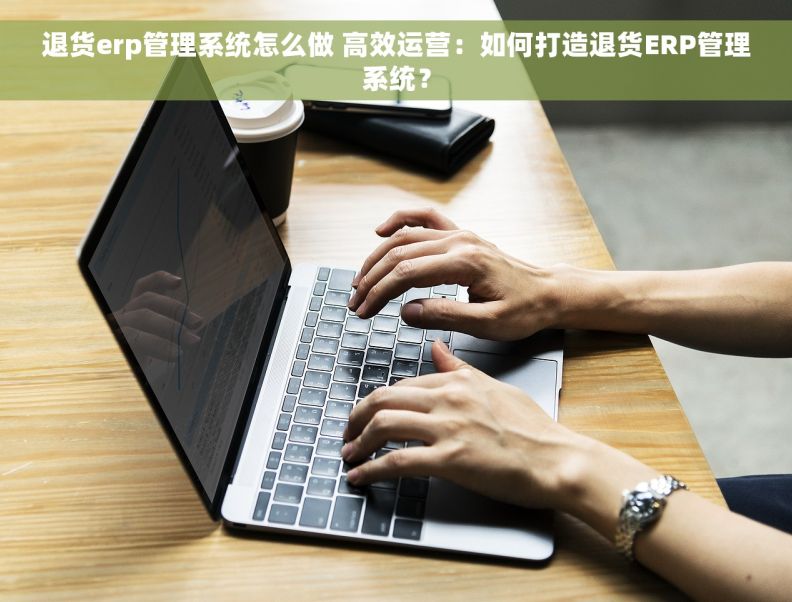 退货erp管理系统怎么做 高效运营：如何打造退货ERP管理系统？