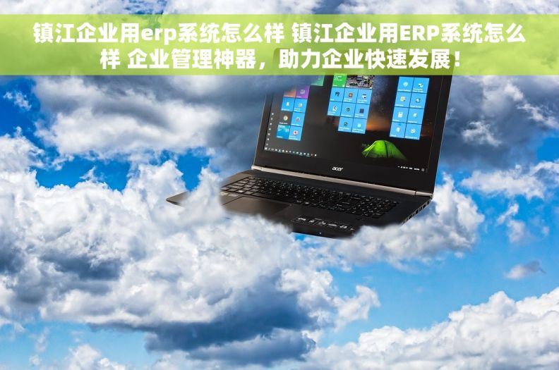镇江企业用erp系统怎么样 镇江企业用ERP系统怎么样 企业管理神器，助力企业快速发展！