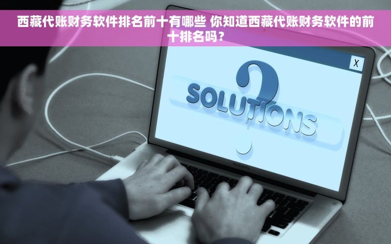 西藏代账财务软件排名前十有哪些 你知道西藏代账财务软件的前十排名吗？