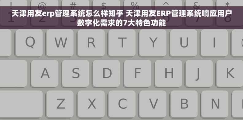 天津用友erp管理系统怎么样知乎 天津用友ERP管理系统响应用户数字化需求的7大特色功能