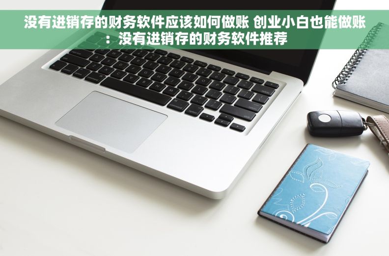 没有进销存的财务软件应该如何做账 创业小白也能做账：没有进销存的财务软件推荐