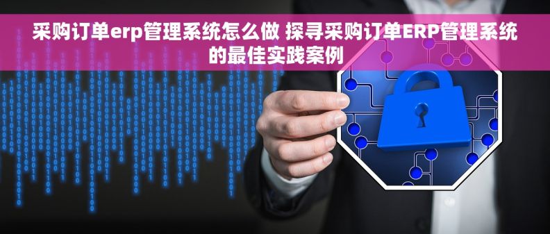 采购订单erp管理系统怎么做 探寻采购订单ERP管理系统的最佳实践案例