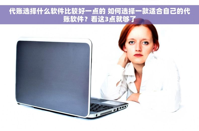 代账选择什么软件比较好一点的 如何选择一款适合自己的代账软件？看这3点就够了