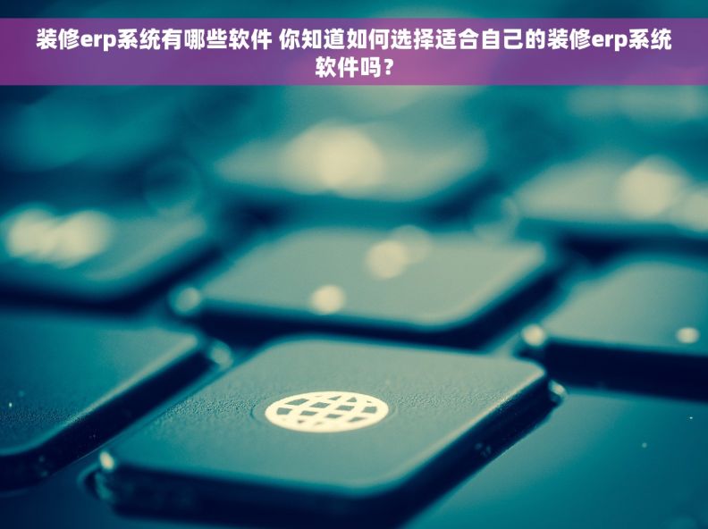 装修erp系统有哪些软件 你知道如何选择适合自己的装修erp系统软件吗？