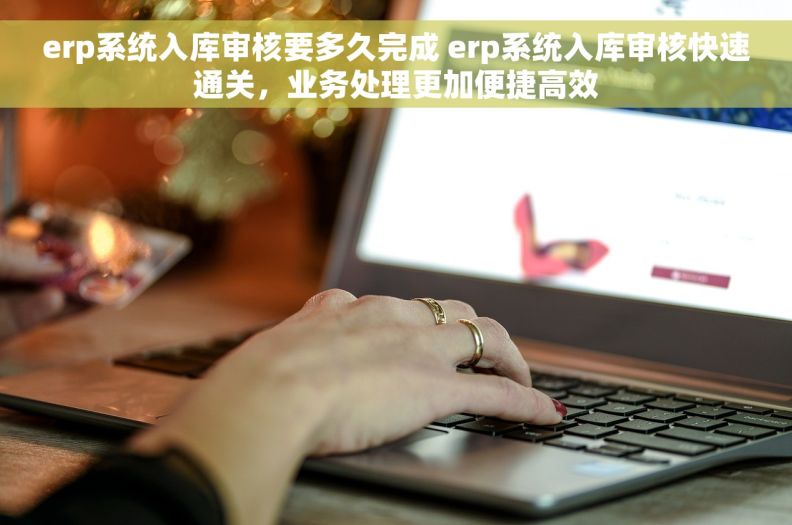 erp系统入库审核要多久完成 erp系统入库审核快速通关，业务处理更加便捷高效