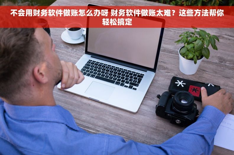 不会用财务软件做账怎么办呀 财务软件做账太难？这些方法帮你轻松搞定