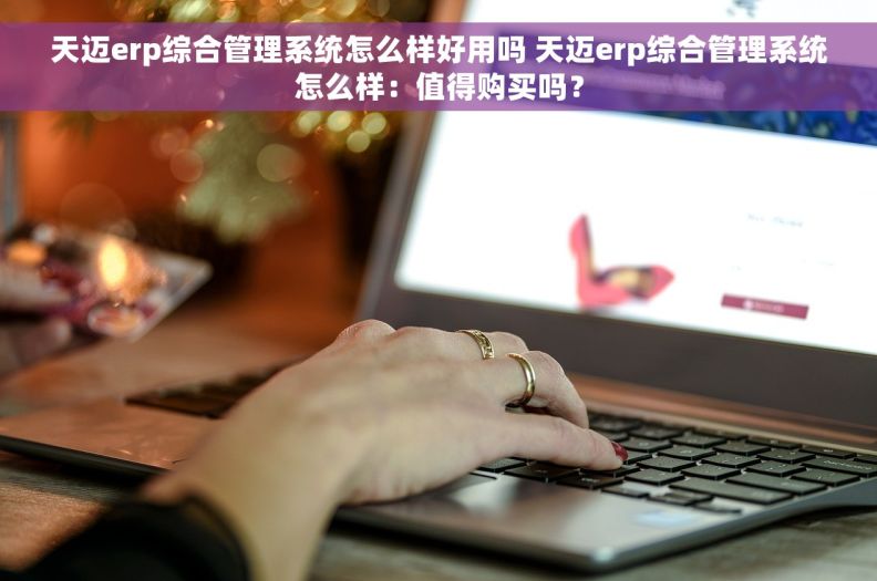 天迈erp综合管理系统怎么样好用吗 天迈erp综合管理系统怎么样：值得购买吗？