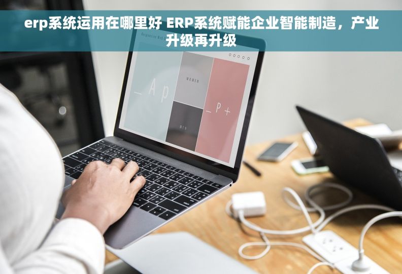 erp系统运用在哪里好 ERP系统赋能企业智能制造，产业升级再升级
