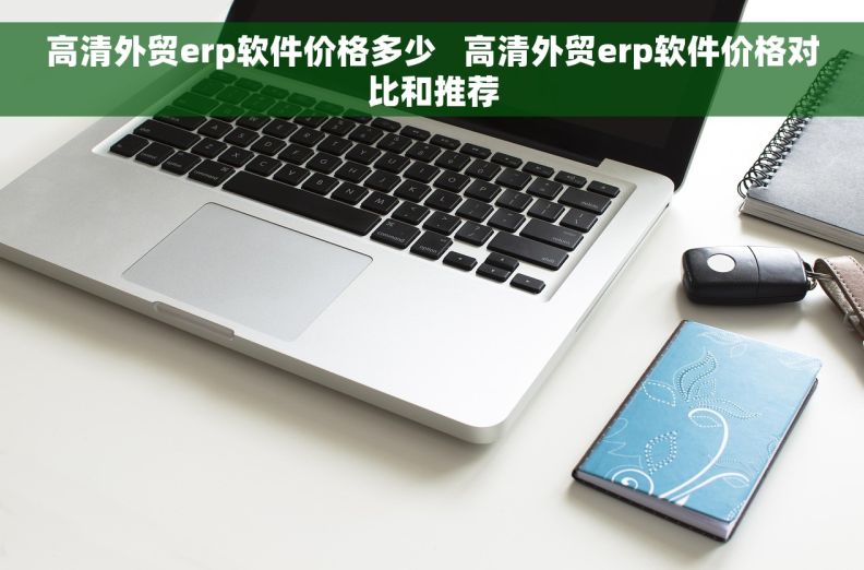 高清外贸erp软件价格多少   高清外贸erp软件价格对比和推荐