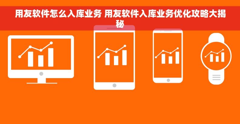 用友软件怎么入库业务 用友软件入库业务优化攻略大揭秘