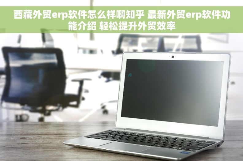 西藏外贸erp软件怎么样啊知乎 最新外贸erp软件功能介绍 轻松提升外贸效率