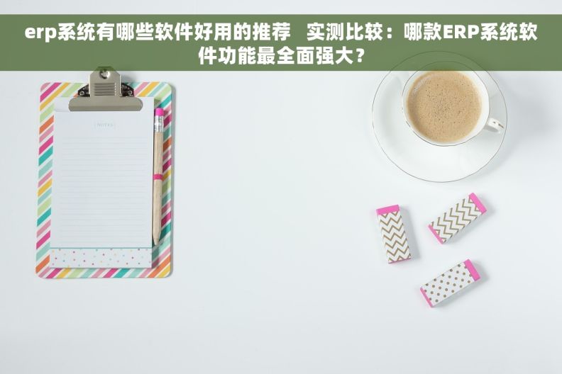 erp系统有哪些软件好用的推荐   实测比较：哪款ERP系统软件功能最全面强大？