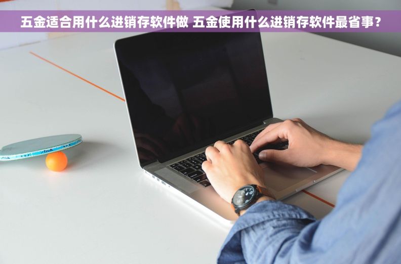 五金适合用什么进销存软件做 五金使用什么进销存软件最省事？