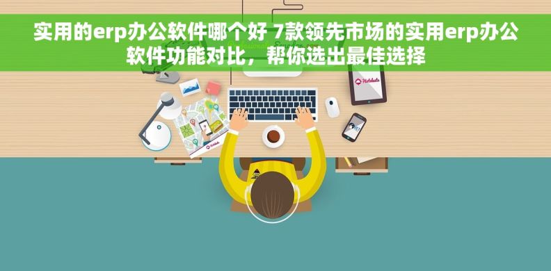 实用的erp办公软件哪个好 7款领先市场的实用erp办公软件功能对比，帮你选出最佳选择