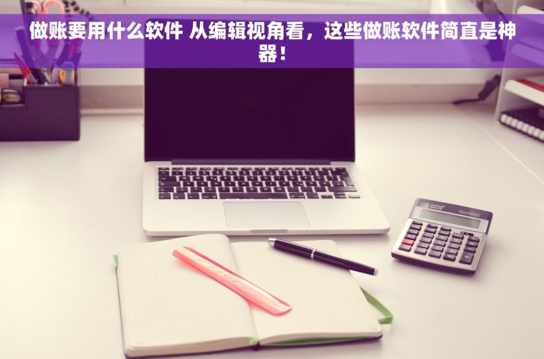 做账要用什么软件 从编辑视角看，这些做账软件简直是神器！