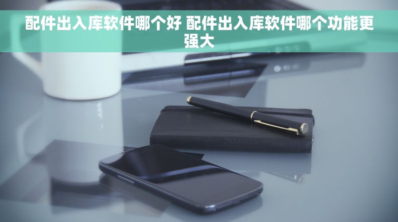 配件出入库软件哪个好 配件出入库软件哪个功能更强大