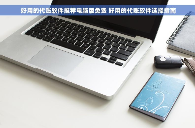  好用的代账软件推荐电脑版免费 好用的代账软件选择指南