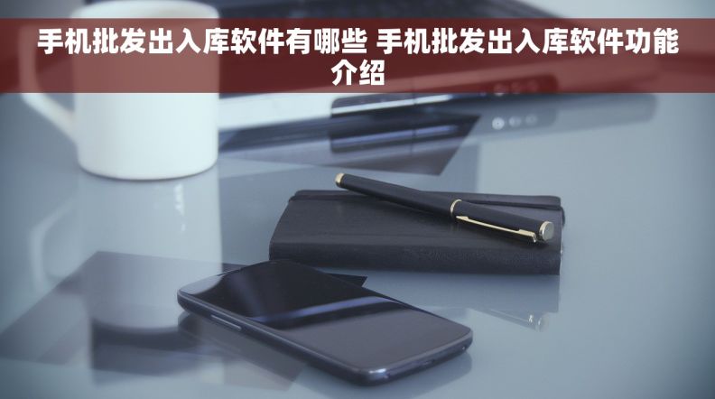 手机批发出入库软件有哪些 手机批发出入库软件功能介绍