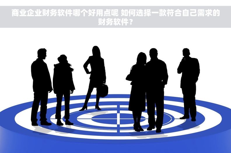 商业企业财务软件哪个好用点呢 如何选择一款符合自己需求的财务软件？