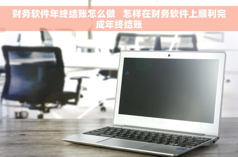 财务软件年终结账怎么做   怎样在财务软件上顺利完成年终结账