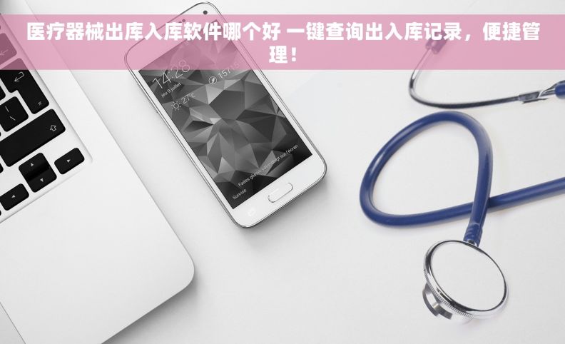 医疗器械出库入库软件哪个好 一键查询出入库记录，便捷管理！