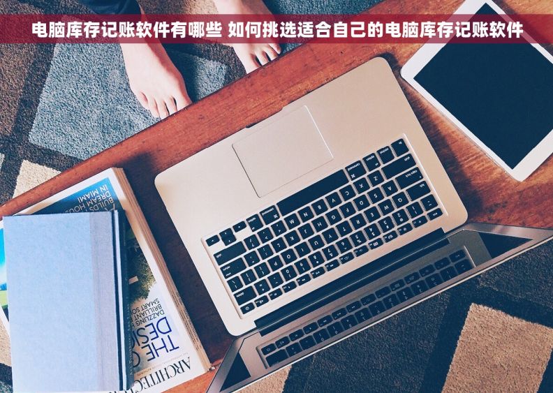 电脑库存记账软件有哪些 如何挑选适合自己的电脑库存记账软件