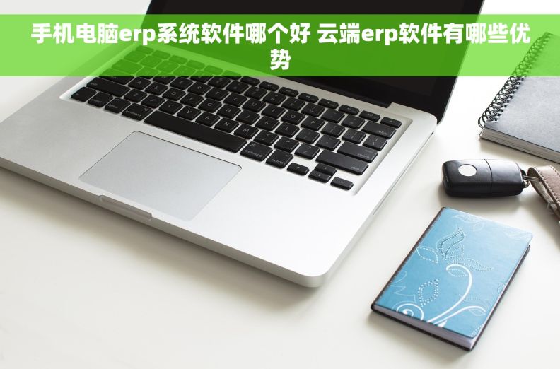 手机电脑erp系统软件哪个好 云端erp软件有哪些优势