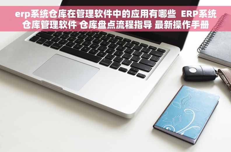 erp系统仓库在管理软件中的应用有哪些  ERP系统仓库管理软件 仓库盘点流程指导 最新操作手册