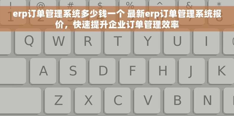 erp订单管理系统多少钱一个 最新erp订单管理系统报价，快速提升企业订单管理效率