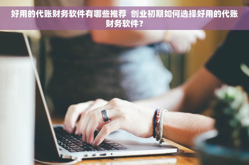 好用的代账财务软件有哪些推荐  创业初期如何选择好用的代账财务软件？