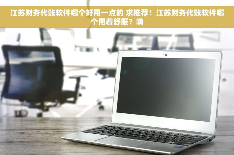 江苏财务代账软件哪个好用一点的 求推荐！江苏财务代账软件哪个用着舒服？嗨