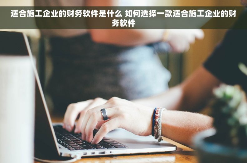 适合施工企业的财务软件是什么 如何选择一款适合施工企业的财务软件