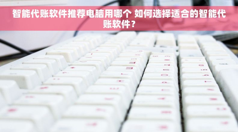智能代账软件推荐电脑用哪个 如何选择适合的智能代账软件？