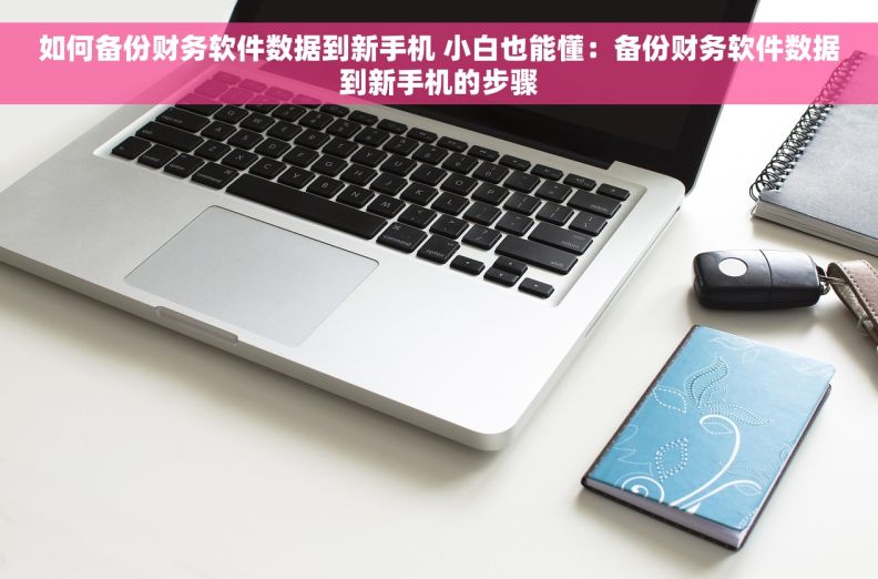 如何备份财务软件数据到新手机 小白也能懂：备份财务软件数据到新手机的步骤