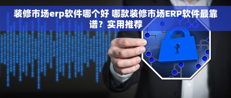 装修市场erp软件哪个好 哪款装修市场ERP软件最靠谱？实用推荐