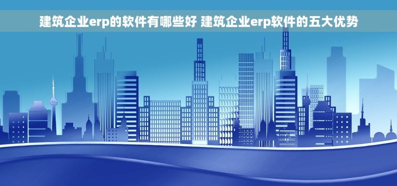 建筑企业erp的软件有哪些好 建筑企业erp软件的五大优势