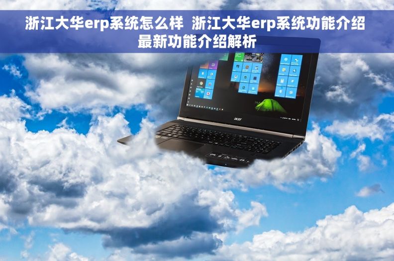 浙江大华erp系统怎么样  浙江大华erp系统功能介绍 最新功能介绍解析