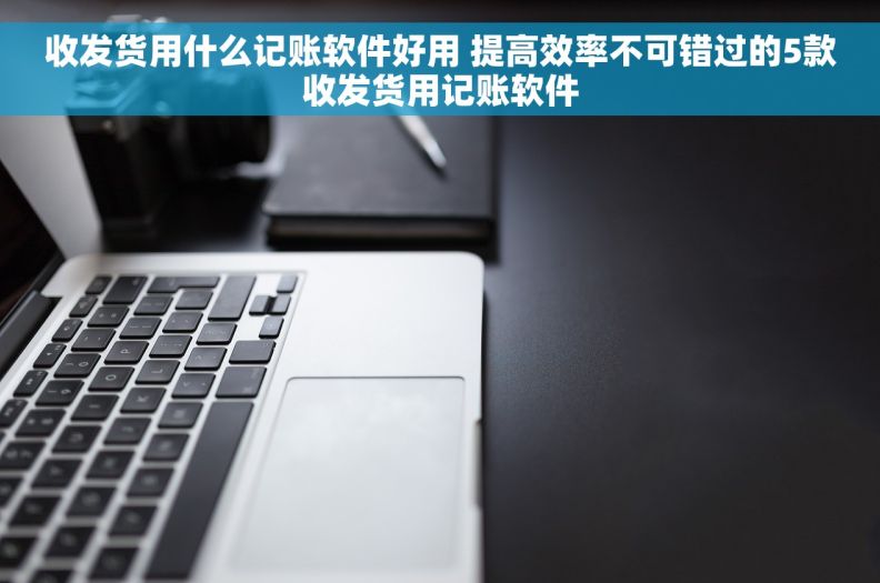 收发货用什么记账软件好用 提高效率不可错过的5款收发货用记账软件