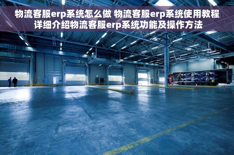 物流客服erp系统怎么做 物流客服erp系统使用教程 详细介绍物流客服erp系统功能及操作方法