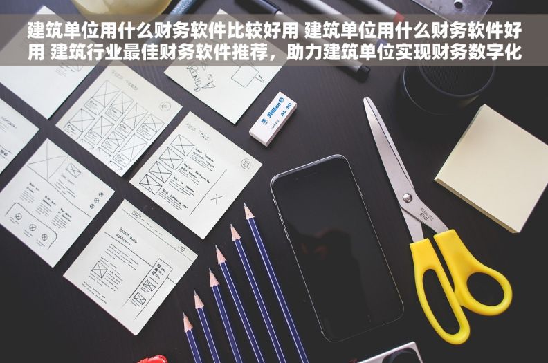 建筑单位用什么财务软件比较好用 建筑单位用什么财务软件好用 建筑行业最佳财务软件推荐，助力建筑单位实现财务数字化转型